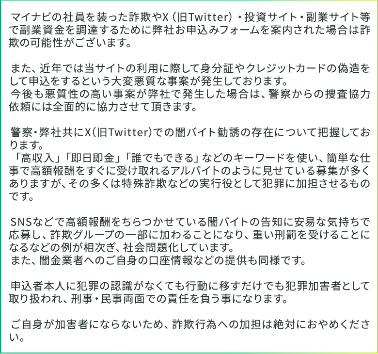 マイナビの社員を装った詐欺やX（旧Twitter）・投資サイト・副業サイト等で副業資金を調達するために弊社お申込みフォームを案内された場合は詐欺の可能性がございます。

　また、近年では当サイトの利用に際して身分証やクレジットカードの偽造をして申込をするという大変悪質な事案が発生しております。
　今後も悪質性の高い事案が弊社で発生した場合は、警察からの捜査協力依頼には全面的に協力させて頂きます。

　警察・弊社共にX（旧Twitter）での闇バイト勧誘の存在について把握しております。
　「高収入」「即日即金」「誰でもできる」などのキーワードを使い、簡単な仕事で高額報酬をすぐに受け取れるアルバイトのように見せている募集が多くありますが、その多くは特殊詐欺などの実行役として犯罪に加担させるものです。

　SNSなどで高額報酬をちらつかせている闇バイトの告知に安易な気持ちで応募し、詐欺グループの一部に加わることになり、重い刑罰を受けることになるなどの例が相次ぎ、社会問題化しています。
　また、闇金業者へのご自身の口座情報などの提供も同様です。

　申込者本人に犯罪の認識がなくても行動に移すだけでも犯罪加害者として取り扱われ、刑事・民事両面での責任を負う事になります。

　ご自身が加害者にならないため、詐欺行為への加担は絶対におやめください。 